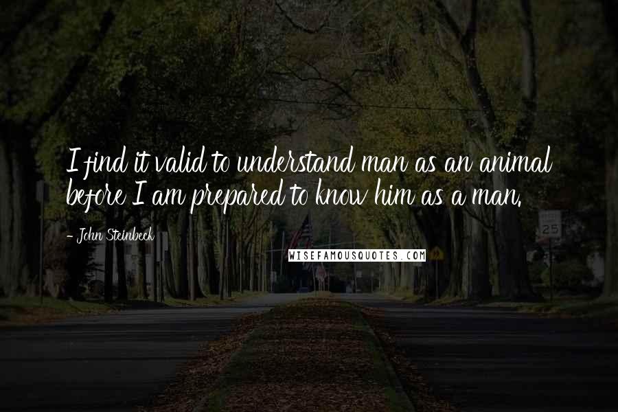 John Steinbeck Quotes: I find it valid to understand man as an animal before I am prepared to know him as a man.