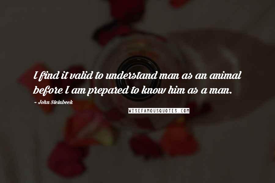 John Steinbeck Quotes: I find it valid to understand man as an animal before I am prepared to know him as a man.