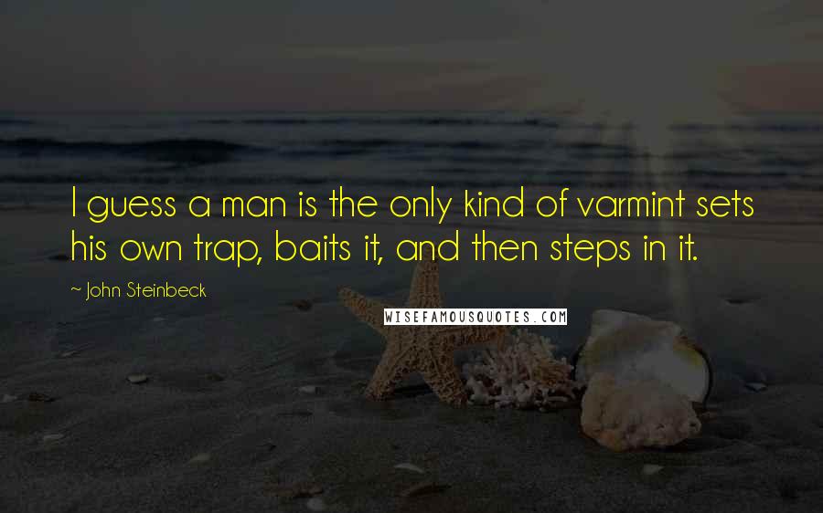 John Steinbeck Quotes: I guess a man is the only kind of varmint sets his own trap, baits it, and then steps in it.