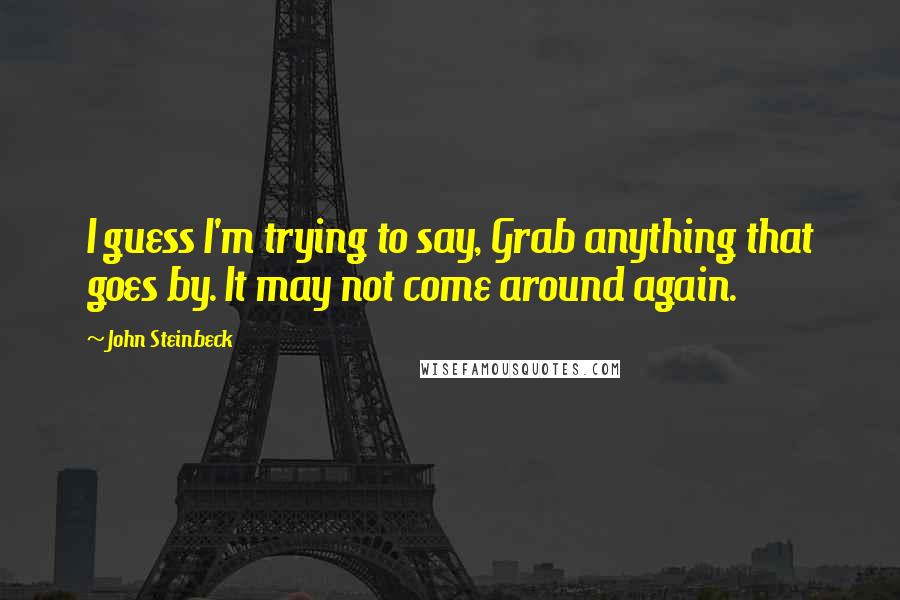 John Steinbeck Quotes: I guess I'm trying to say, Grab anything that goes by. It may not come around again.