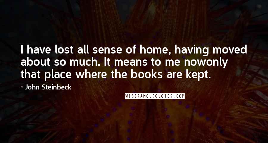 John Steinbeck Quotes: I have lost all sense of home, having moved about so much. It means to me nowonly that place where the books are kept.