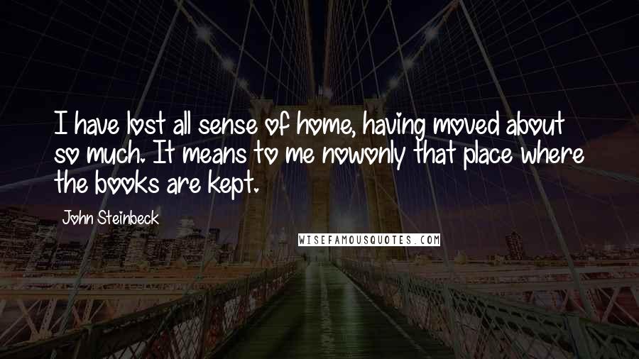 John Steinbeck Quotes: I have lost all sense of home, having moved about so much. It means to me nowonly that place where the books are kept.