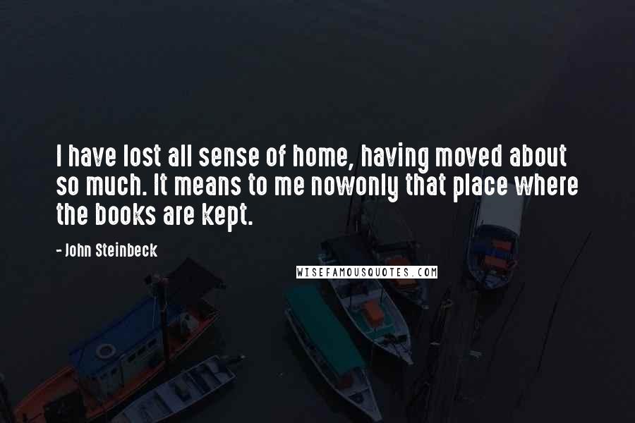 John Steinbeck Quotes: I have lost all sense of home, having moved about so much. It means to me nowonly that place where the books are kept.