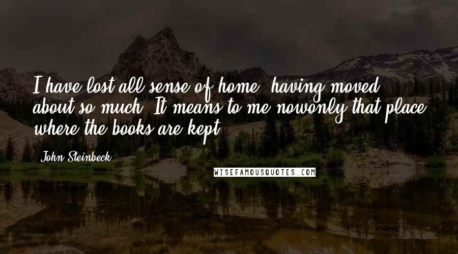 John Steinbeck Quotes: I have lost all sense of home, having moved about so much. It means to me nowonly that place where the books are kept.