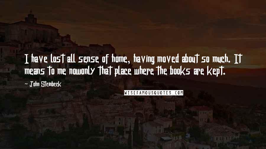 John Steinbeck Quotes: I have lost all sense of home, having moved about so much. It means to me nowonly that place where the books are kept.