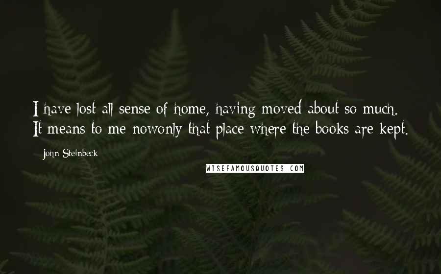 John Steinbeck Quotes: I have lost all sense of home, having moved about so much. It means to me nowonly that place where the books are kept.