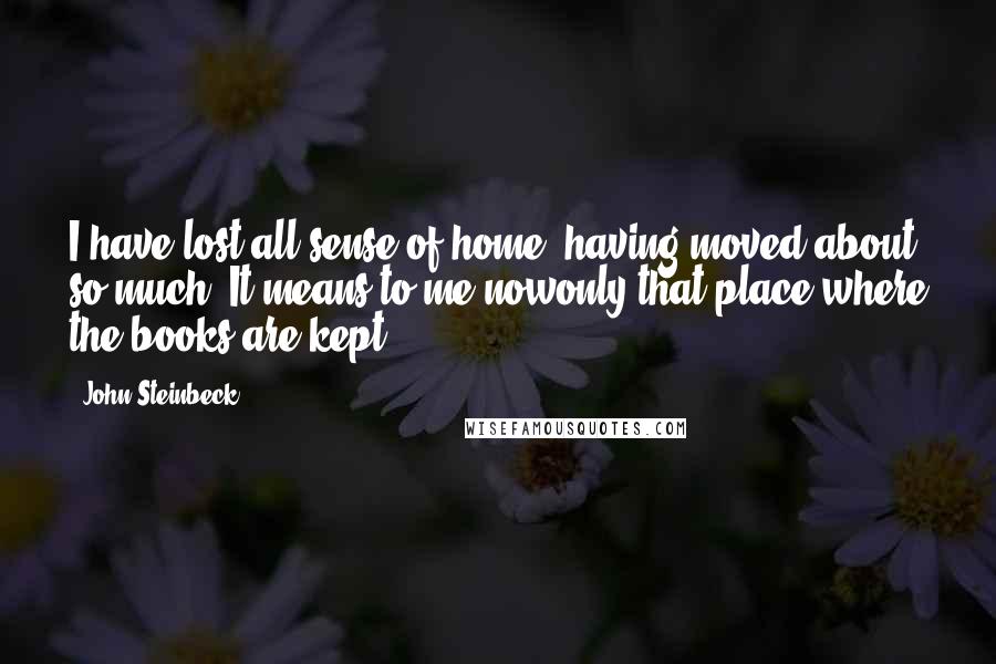 John Steinbeck Quotes: I have lost all sense of home, having moved about so much. It means to me nowonly that place where the books are kept.