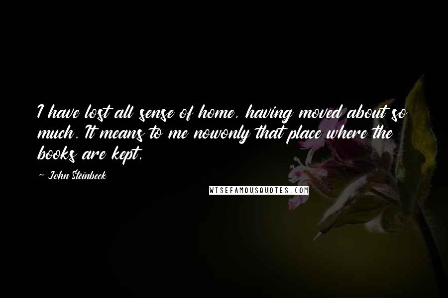John Steinbeck Quotes: I have lost all sense of home, having moved about so much. It means to me nowonly that place where the books are kept.