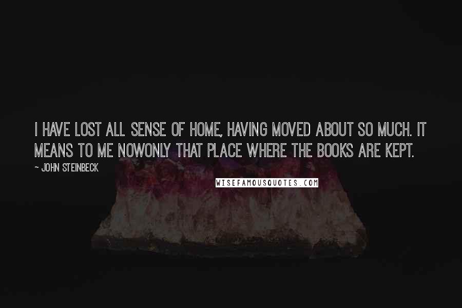 John Steinbeck Quotes: I have lost all sense of home, having moved about so much. It means to me nowonly that place where the books are kept.