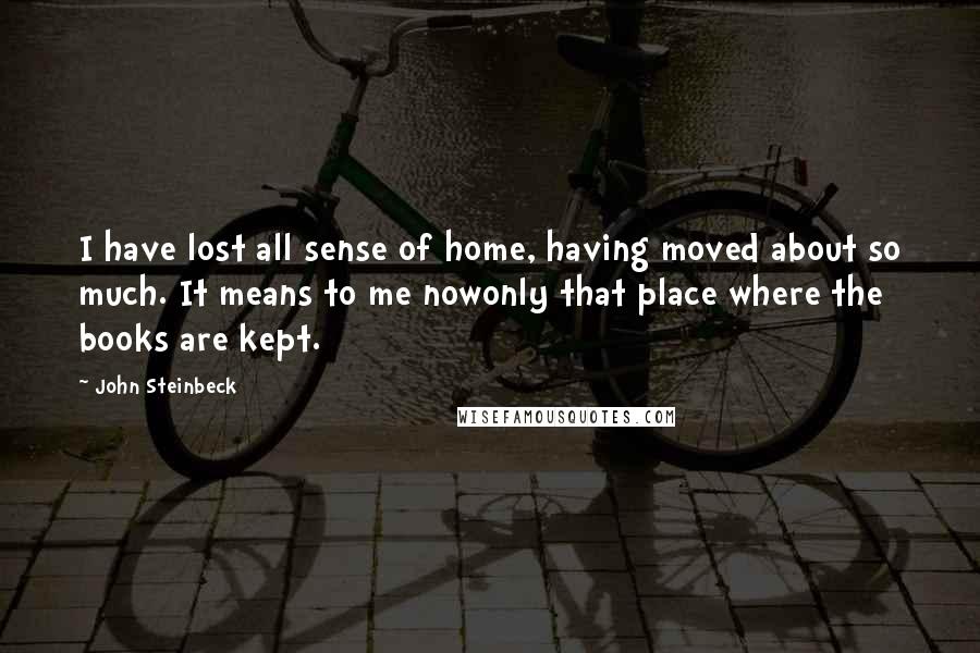 John Steinbeck Quotes: I have lost all sense of home, having moved about so much. It means to me nowonly that place where the books are kept.