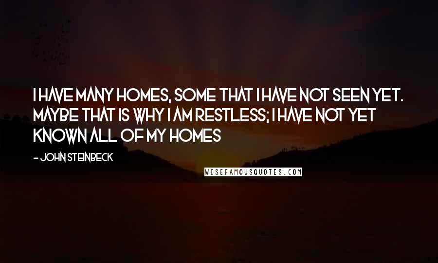 John Steinbeck Quotes: I have many homes, some that I have not seen yet. Maybe that is why I am restless; I have not yet known all of my homes