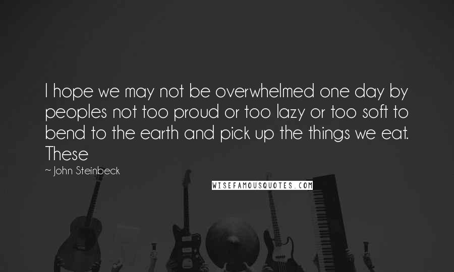 John Steinbeck Quotes: I hope we may not be overwhelmed one day by peoples not too proud or too lazy or too soft to bend to the earth and pick up the things we eat. These