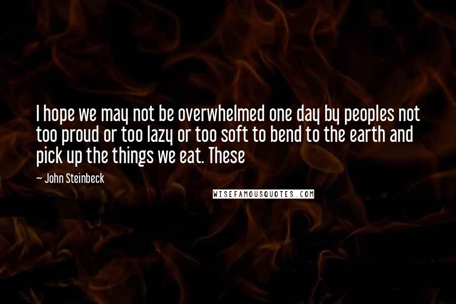 John Steinbeck Quotes: I hope we may not be overwhelmed one day by peoples not too proud or too lazy or too soft to bend to the earth and pick up the things we eat. These