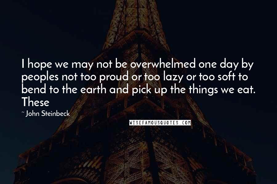 John Steinbeck Quotes: I hope we may not be overwhelmed one day by peoples not too proud or too lazy or too soft to bend to the earth and pick up the things we eat. These