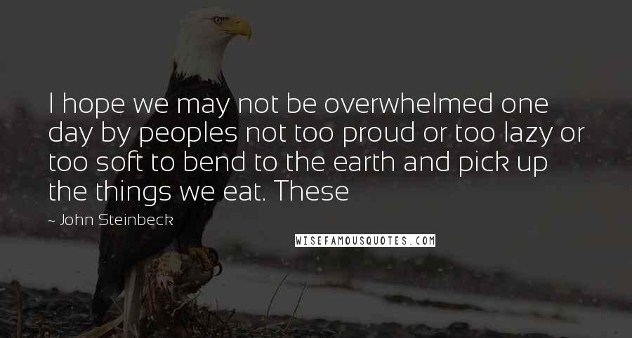 John Steinbeck Quotes: I hope we may not be overwhelmed one day by peoples not too proud or too lazy or too soft to bend to the earth and pick up the things we eat. These