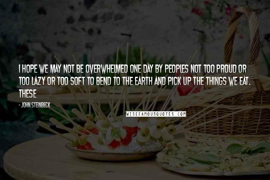 John Steinbeck Quotes: I hope we may not be overwhelmed one day by peoples not too proud or too lazy or too soft to bend to the earth and pick up the things we eat. These