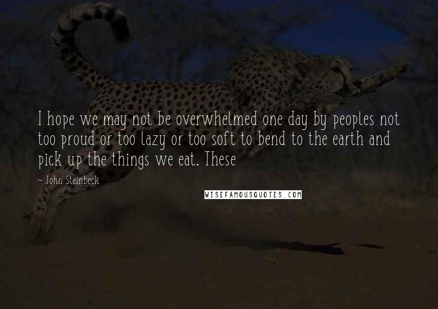 John Steinbeck Quotes: I hope we may not be overwhelmed one day by peoples not too proud or too lazy or too soft to bend to the earth and pick up the things we eat. These