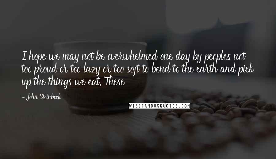 John Steinbeck Quotes: I hope we may not be overwhelmed one day by peoples not too proud or too lazy or too soft to bend to the earth and pick up the things we eat. These