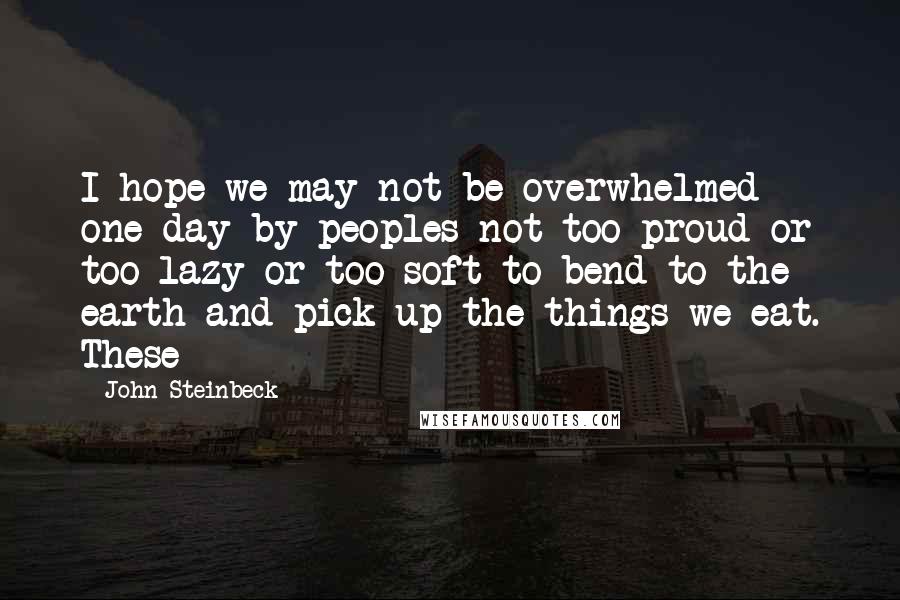 John Steinbeck Quotes: I hope we may not be overwhelmed one day by peoples not too proud or too lazy or too soft to bend to the earth and pick up the things we eat. These