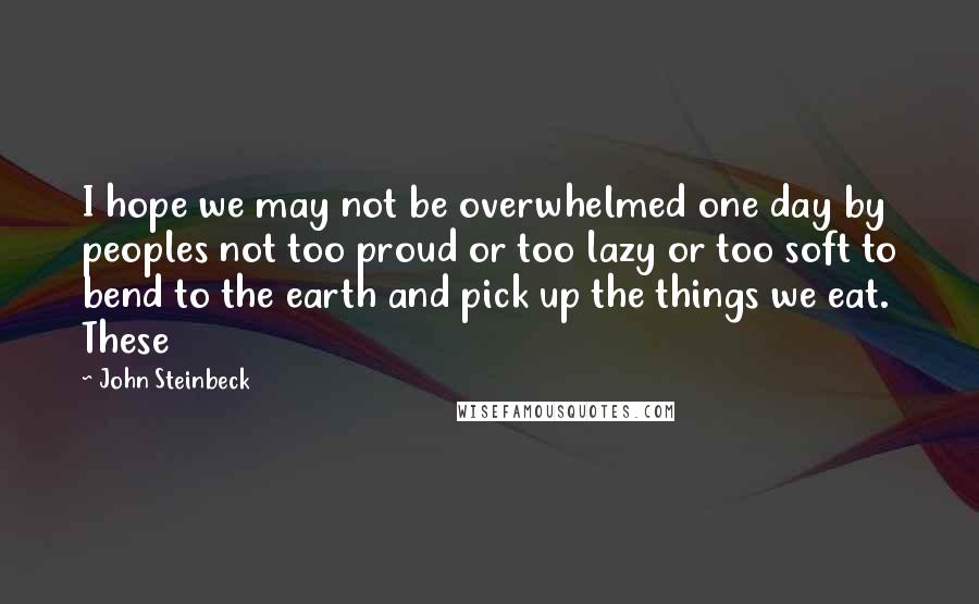 John Steinbeck Quotes: I hope we may not be overwhelmed one day by peoples not too proud or too lazy or too soft to bend to the earth and pick up the things we eat. These