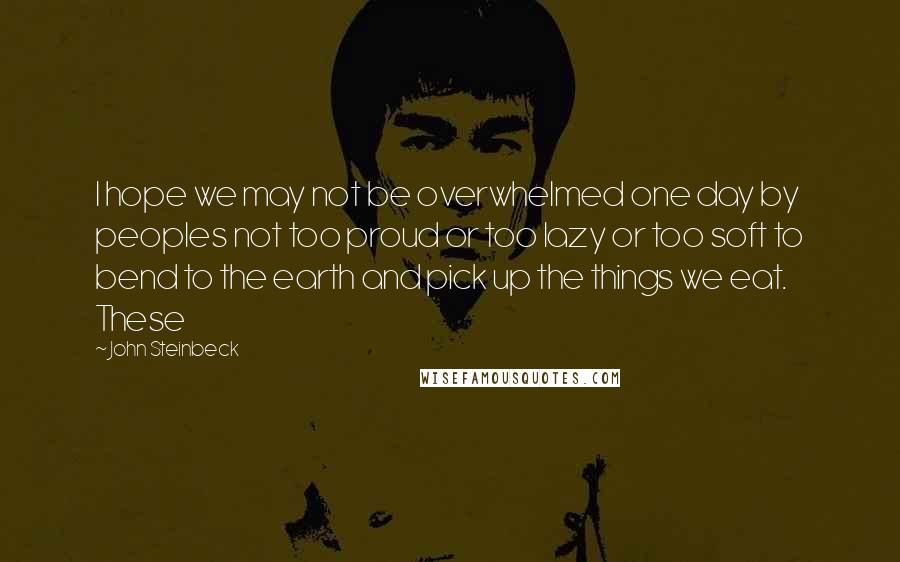 John Steinbeck Quotes: I hope we may not be overwhelmed one day by peoples not too proud or too lazy or too soft to bend to the earth and pick up the things we eat. These