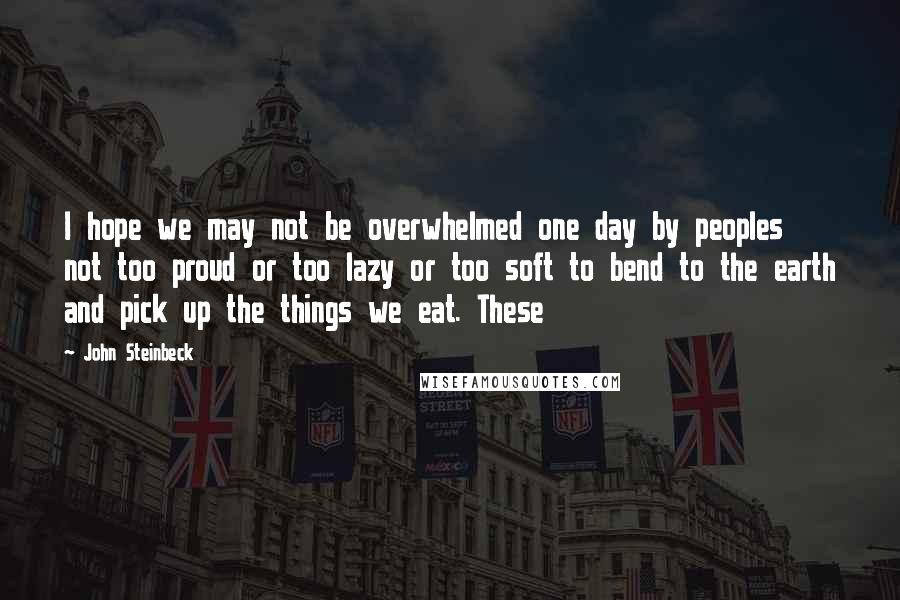 John Steinbeck Quotes: I hope we may not be overwhelmed one day by peoples not too proud or too lazy or too soft to bend to the earth and pick up the things we eat. These