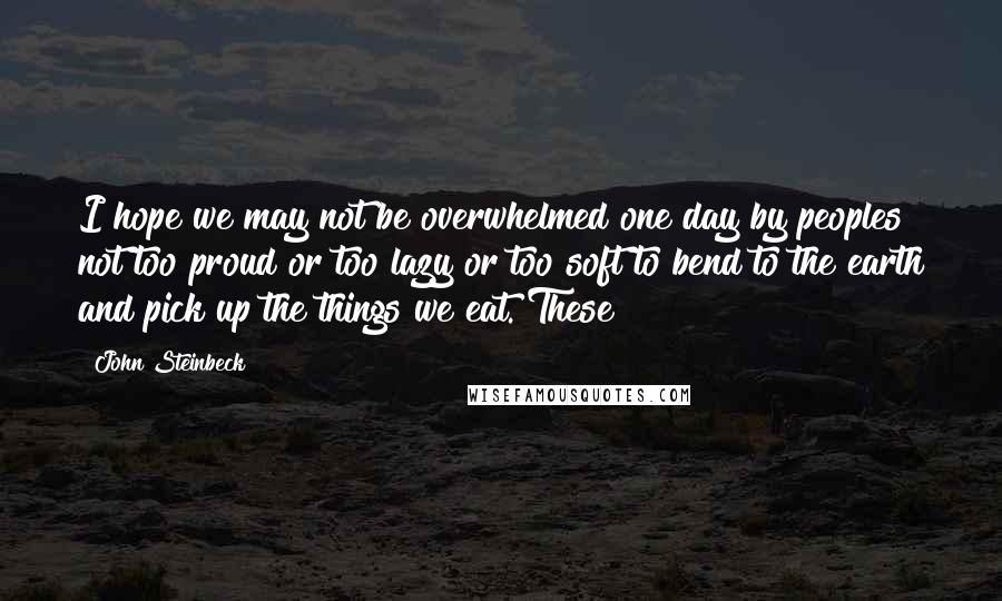 John Steinbeck Quotes: I hope we may not be overwhelmed one day by peoples not too proud or too lazy or too soft to bend to the earth and pick up the things we eat. These