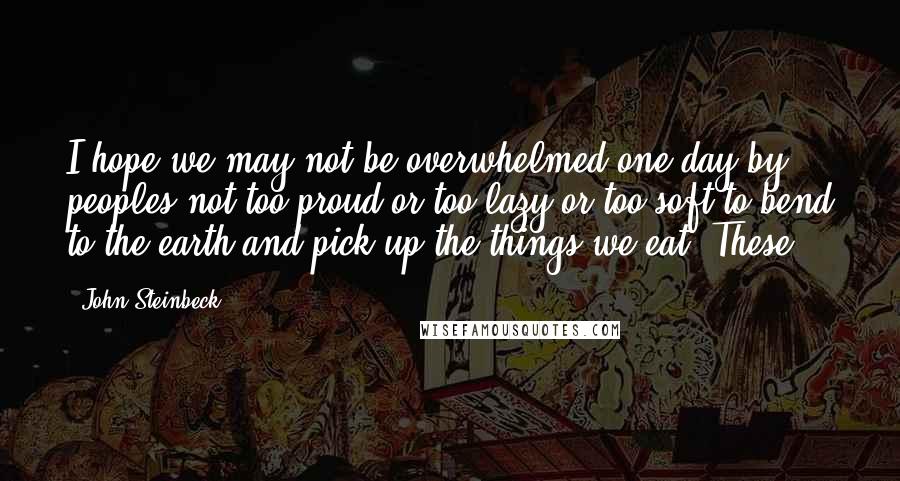 John Steinbeck Quotes: I hope we may not be overwhelmed one day by peoples not too proud or too lazy or too soft to bend to the earth and pick up the things we eat. These