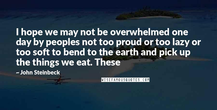 John Steinbeck Quotes: I hope we may not be overwhelmed one day by peoples not too proud or too lazy or too soft to bend to the earth and pick up the things we eat. These