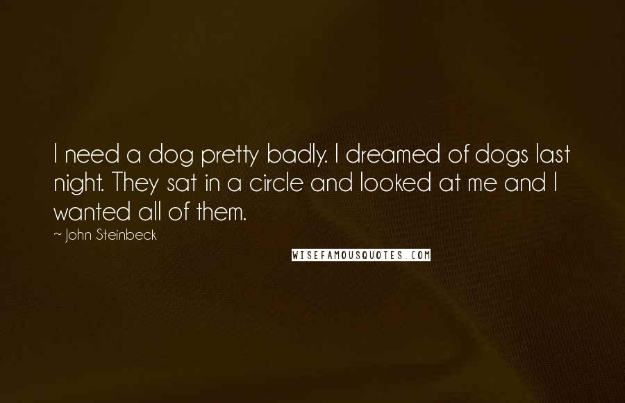 John Steinbeck Quotes: I need a dog pretty badly. I dreamed of dogs last night. They sat in a circle and looked at me and I wanted all of them.