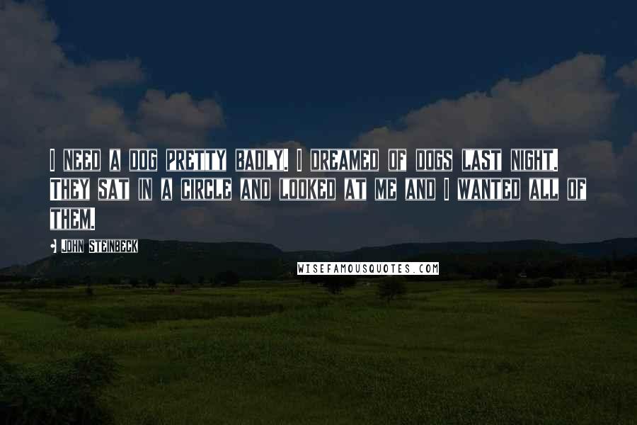 John Steinbeck Quotes: I need a dog pretty badly. I dreamed of dogs last night. They sat in a circle and looked at me and I wanted all of them.