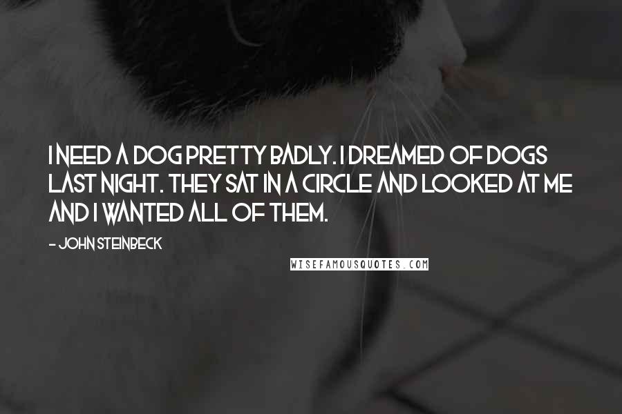 John Steinbeck Quotes: I need a dog pretty badly. I dreamed of dogs last night. They sat in a circle and looked at me and I wanted all of them.