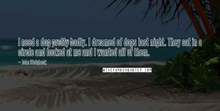 John Steinbeck Quotes: I need a dog pretty badly. I dreamed of dogs last night. They sat in a circle and looked at me and I wanted all of them.