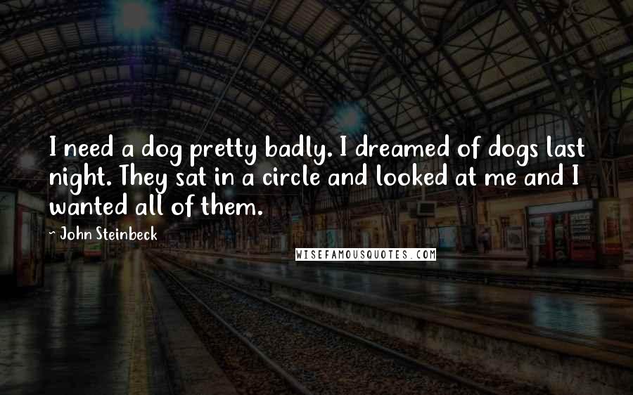 John Steinbeck Quotes: I need a dog pretty badly. I dreamed of dogs last night. They sat in a circle and looked at me and I wanted all of them.
