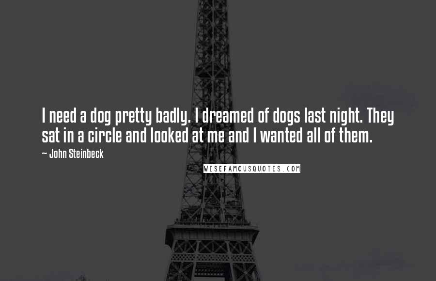 John Steinbeck Quotes: I need a dog pretty badly. I dreamed of dogs last night. They sat in a circle and looked at me and I wanted all of them.