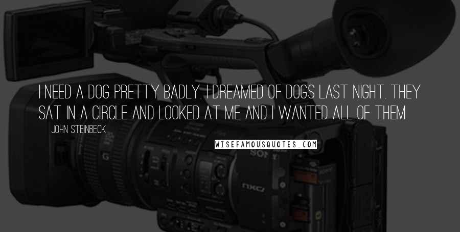 John Steinbeck Quotes: I need a dog pretty badly. I dreamed of dogs last night. They sat in a circle and looked at me and I wanted all of them.