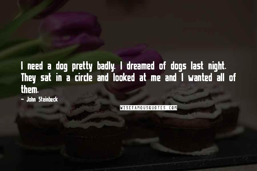 John Steinbeck Quotes: I need a dog pretty badly. I dreamed of dogs last night. They sat in a circle and looked at me and I wanted all of them.