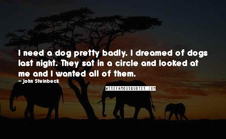 John Steinbeck Quotes: I need a dog pretty badly. I dreamed of dogs last night. They sat in a circle and looked at me and I wanted all of them.