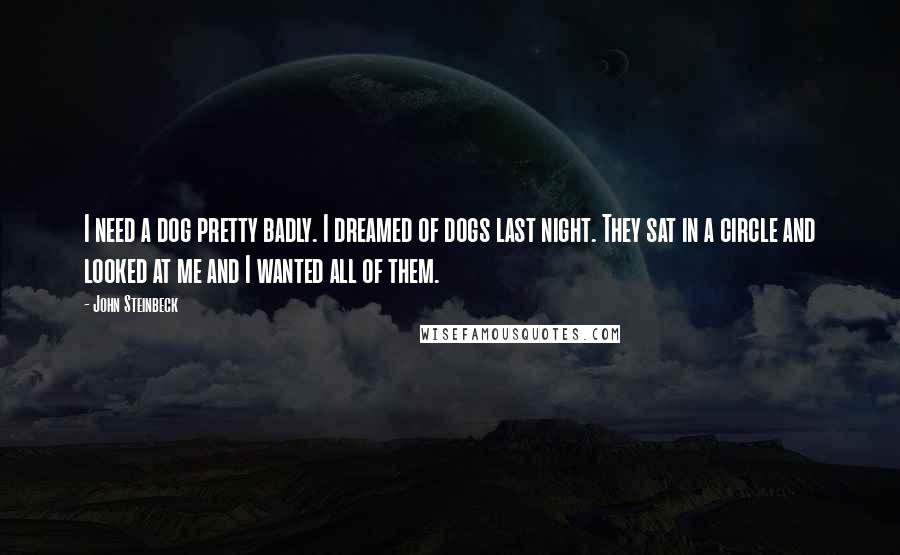 John Steinbeck Quotes: I need a dog pretty badly. I dreamed of dogs last night. They sat in a circle and looked at me and I wanted all of them.