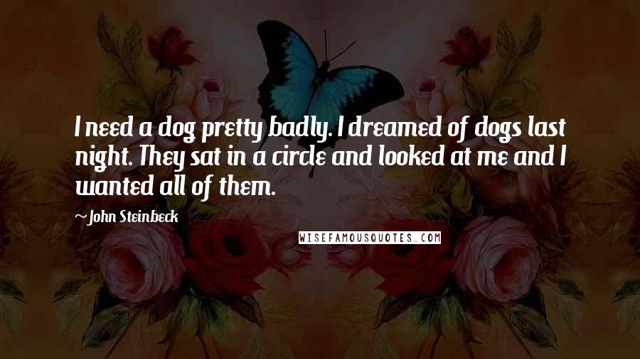 John Steinbeck Quotes: I need a dog pretty badly. I dreamed of dogs last night. They sat in a circle and looked at me and I wanted all of them.