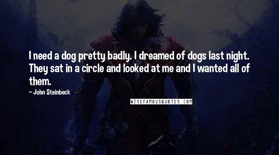 John Steinbeck Quotes: I need a dog pretty badly. I dreamed of dogs last night. They sat in a circle and looked at me and I wanted all of them.