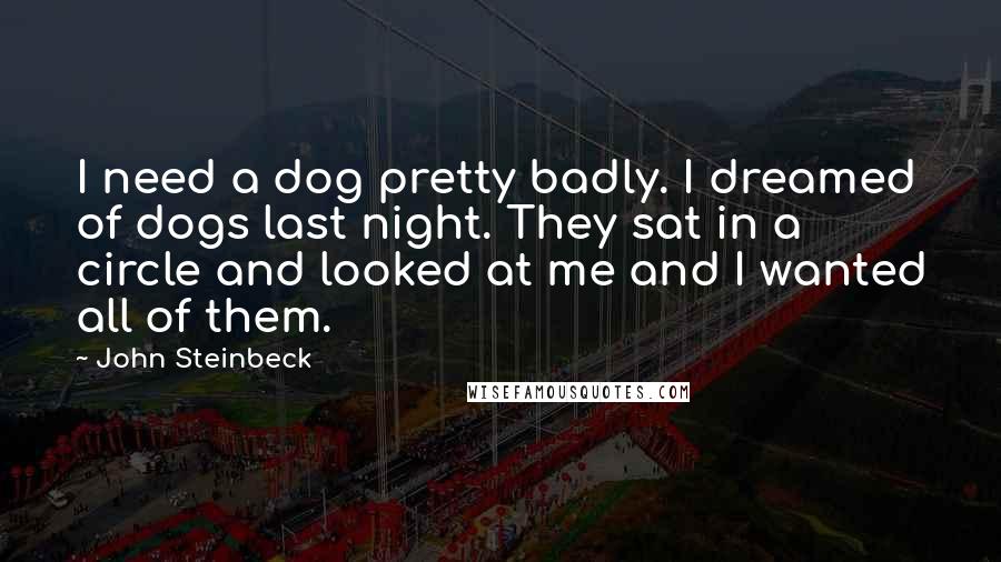 John Steinbeck Quotes: I need a dog pretty badly. I dreamed of dogs last night. They sat in a circle and looked at me and I wanted all of them.