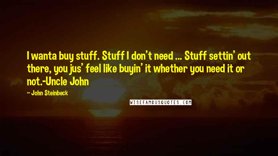 John Steinbeck Quotes: I wanta buy stuff. Stuff I don't need ... Stuff settin' out there, you jus' feel like buyin' it whether you need it or not.-Uncle John