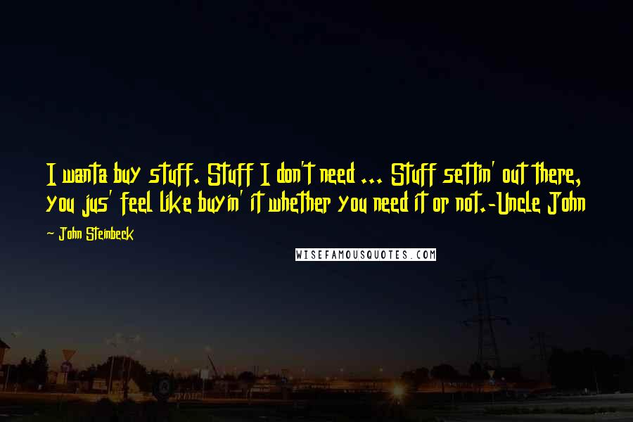 John Steinbeck Quotes: I wanta buy stuff. Stuff I don't need ... Stuff settin' out there, you jus' feel like buyin' it whether you need it or not.-Uncle John