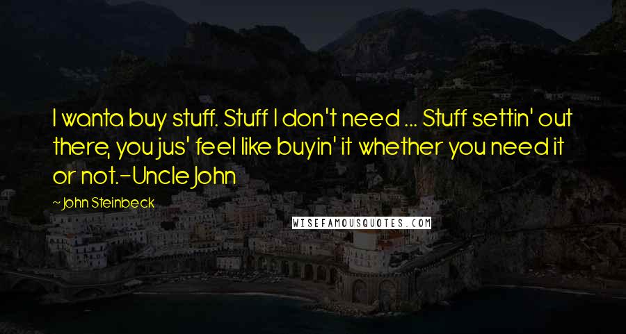 John Steinbeck Quotes: I wanta buy stuff. Stuff I don't need ... Stuff settin' out there, you jus' feel like buyin' it whether you need it or not.-Uncle John