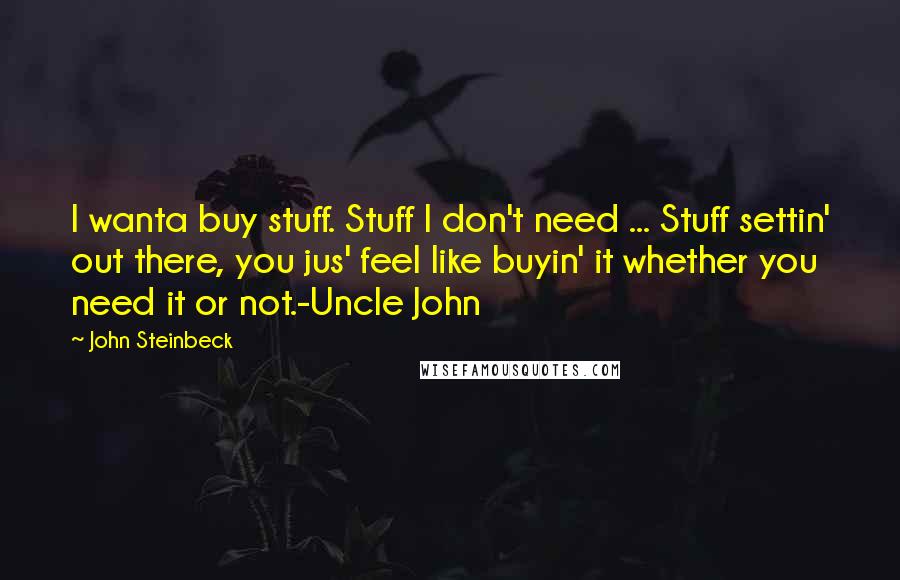 John Steinbeck Quotes: I wanta buy stuff. Stuff I don't need ... Stuff settin' out there, you jus' feel like buyin' it whether you need it or not.-Uncle John