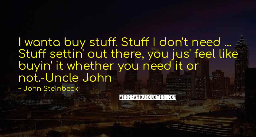 John Steinbeck Quotes: I wanta buy stuff. Stuff I don't need ... Stuff settin' out there, you jus' feel like buyin' it whether you need it or not.-Uncle John