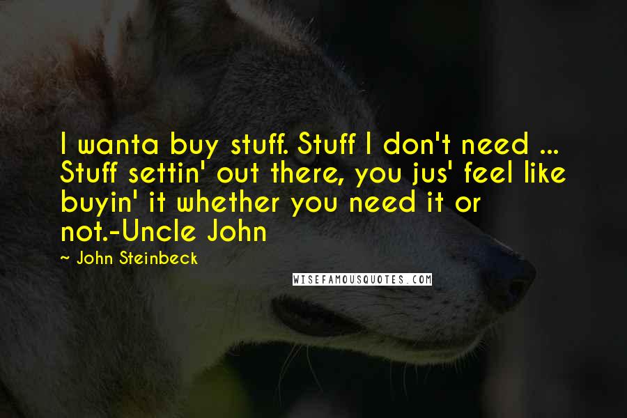 John Steinbeck Quotes: I wanta buy stuff. Stuff I don't need ... Stuff settin' out there, you jus' feel like buyin' it whether you need it or not.-Uncle John