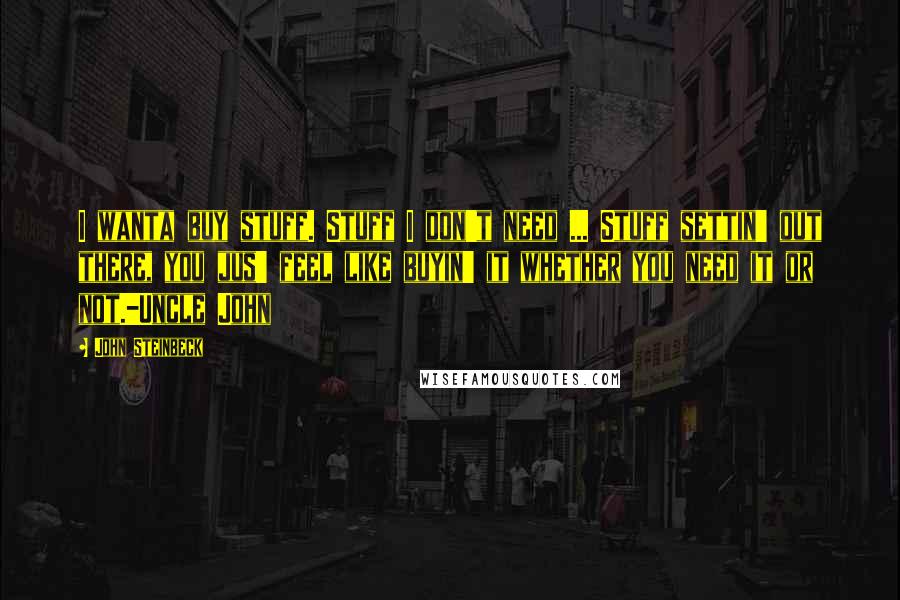 John Steinbeck Quotes: I wanta buy stuff. Stuff I don't need ... Stuff settin' out there, you jus' feel like buyin' it whether you need it or not.-Uncle John