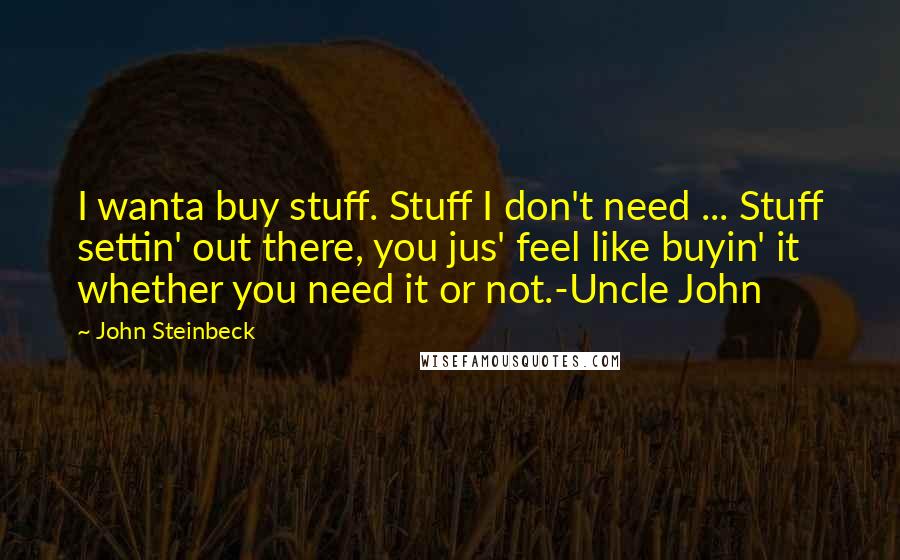 John Steinbeck Quotes: I wanta buy stuff. Stuff I don't need ... Stuff settin' out there, you jus' feel like buyin' it whether you need it or not.-Uncle John